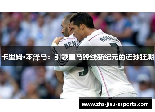 卡里姆·本泽马：引领皇马锋线新纪元的进球狂潮