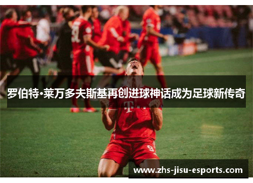 罗伯特·莱万多夫斯基再创进球神话成为足球新传奇